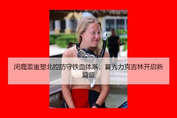 闵鹿蕾重塑北控防守铁血体系，首秀力克吉林开启新篇章