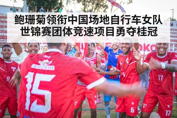 鲍珊菊领衔中国场地自行车女队世锦赛团体竞速项目勇夺桂冠