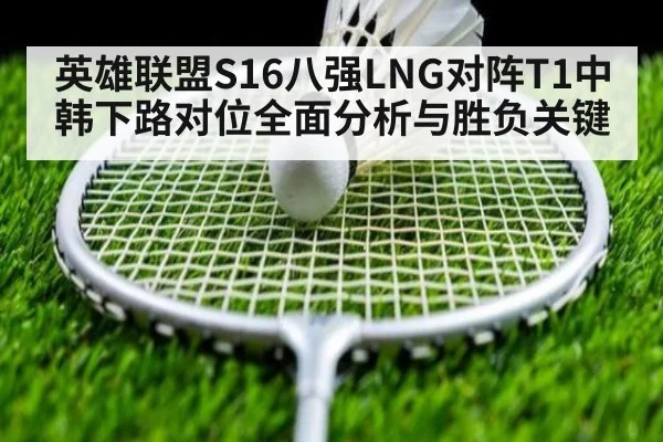 英雄联盟S16八强LNG对阵T1中韩下路对位全面分析与胜负关键